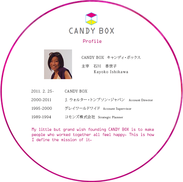 CANDY BOX（キャンディ・ボックス）主宰：石川香世子（Kayoko Ishikawa）／2000-2011　J. ウォルター・トンプソン　ジャパンAccount Director／1995-2000グレイワールドワイドAccount Supervisor／1989-1994コモンズ株式会社Strategic Planner／My little but grand wish founding CANDY BOX is to make people who worked togetherall feel happy. This is how I define the mission of it.